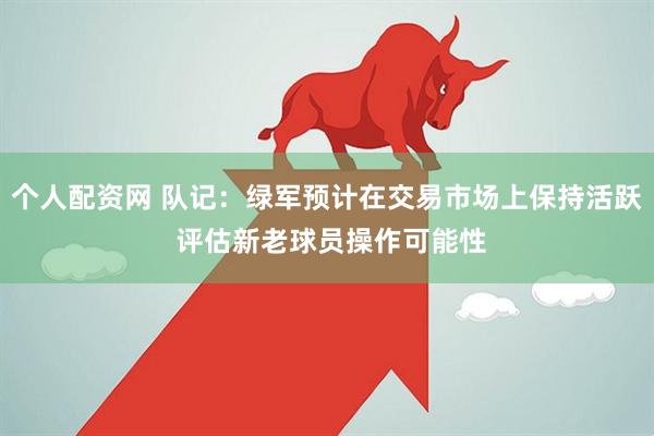 个人配资网 队记：绿军预计在交易市场上保持活跃 评估新老球员操作可能性