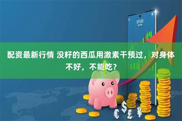 配资最新行情 没籽的西瓜用激素干预过，对身体不好，不能吃？