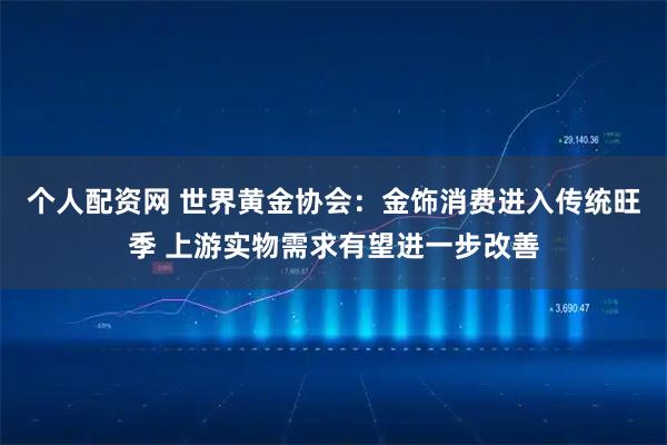 个人配资网 世界黄金协会：金饰消费进入传统旺季 上游实物需求有望进一步改善
