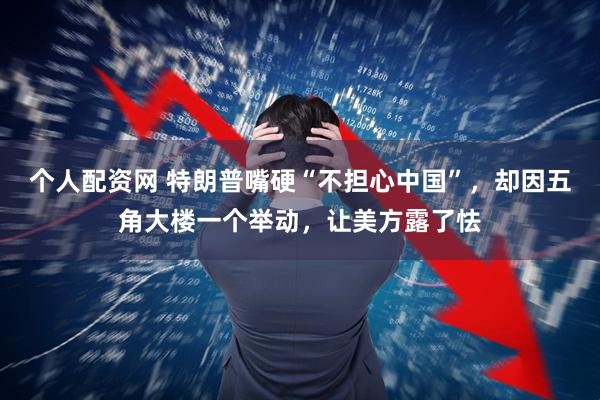 个人配资网 特朗普嘴硬“不担心中国”，却因五角大楼一个举动，让美方露了怯