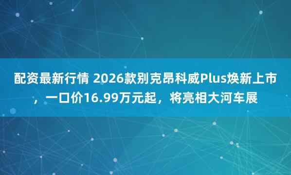配资最新行情 2026款别克昂科威Plus焕新上市,一口价16.99万元起,将亮相大河车展