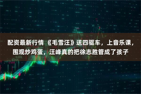 配资最新行情 《毛雪汪》送四驱车,上音乐课,围观炒鸡蛋,汪峰真的把徐志胜管成了孩子