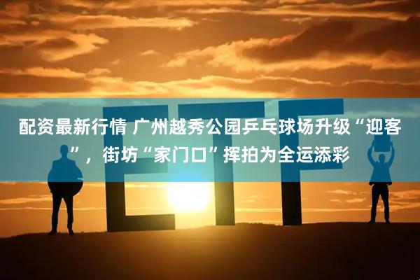 配资最新行情 广州越秀公园乒乓球场升级“迎客”，街坊“家门口”挥拍为全运添彩
