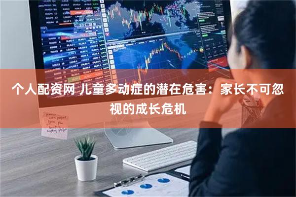 个人配资网 儿童多动症的潜在危害:家长不可忽视的成长危机