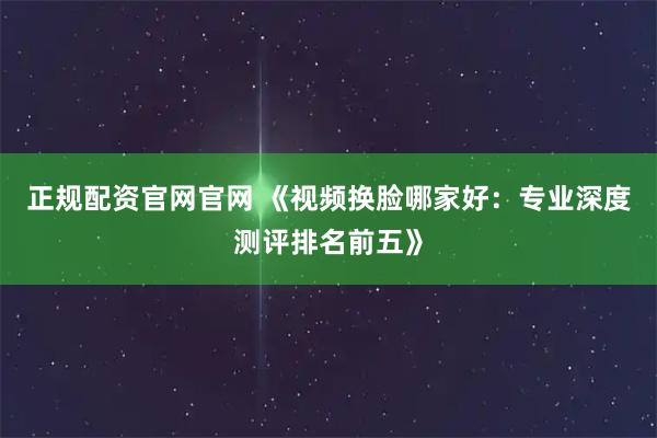 正规配资官网官网 《视频换脸哪家好：专业深度测评排名前五》