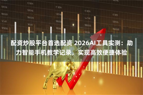 配资炒股平台首选配资 2026AI工具实测：助力智能手机教学记录，实现高效便捷体验