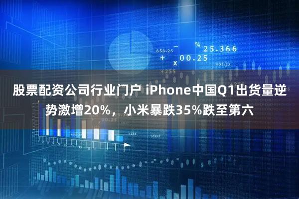 股票配资公司行业门户 iPhone中国Q1出货量逆势激增20%，小米暴跌35%跌至第六