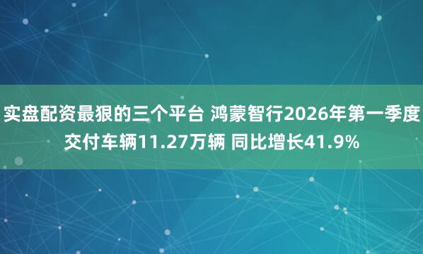 实盘配资最狠的三个平台 鸿蒙智行2026年第一季度交付车辆11.27万辆 同比增长41.9%