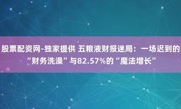 股票配资网-独家提供 五粮液财报迷局：一场迟到的“财务洗澡”与82.57%的“魔法增长”