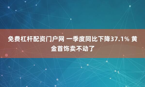 免费杠杆配资门户网 一季度同比下降37.1% 黄金首饰卖不动了