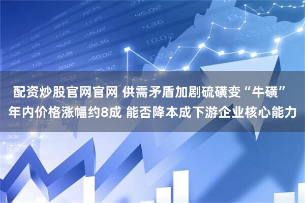 配资炒股官网官网 供需矛盾加剧硫磺变“牛磺” 年内价格涨幅约8成 能否降本成下游企业核心能力