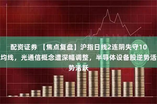 配资证券 【焦点复盘】沪指日线2连阴失守10日均线，光通信概念遭深幅调整，半导体设备股逆势活跃