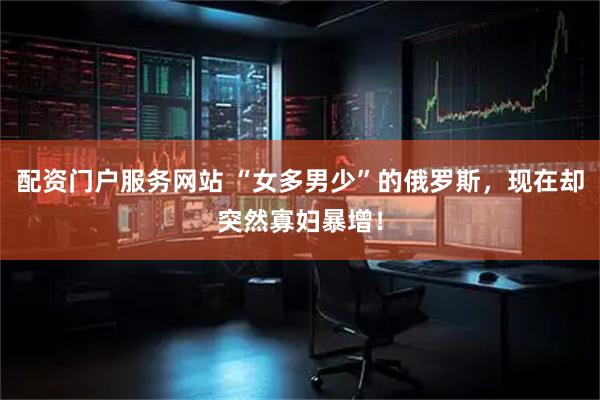 配资门户服务网站 “女多男少”的俄罗斯，现在却突然寡妇暴增！