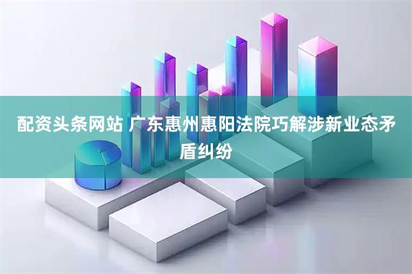配资头条网站 广东惠州惠阳法院巧解涉新业态矛盾纠纷