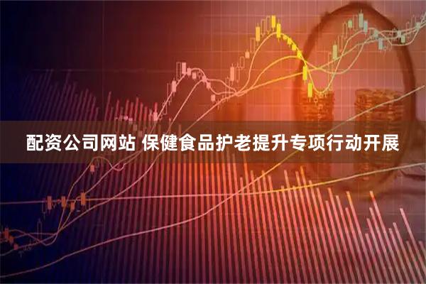 配资公司网站 保健食品护老提升专项行动开展