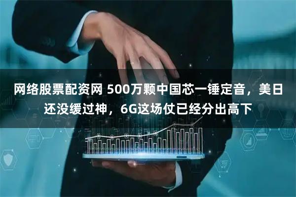 网络股票配资网 500万颗中国芯一锤定音，美日还没缓过神，6G这场仗已经分出高下