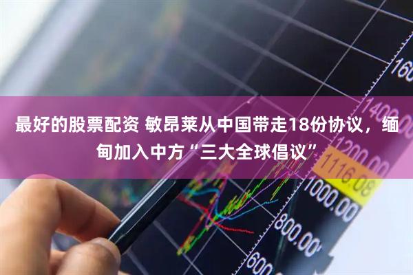 最好的股票配资 敏昂莱从中国带走18份协议，缅甸加入中方“三大全球倡议”